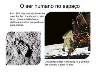 Em 1969, dois dos tripulantes da
nave Apollo 11 andaram no solo
lunar. Nessa missão foram
colhidas amostras do solo lunar
para análise.
O astronauta Neil Armstrong foi o primeiro
ser humano a pisar na Lua.
O ser humano no espaço
 