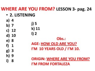WHERE ARE YOU FROM? LESSON 3- pag. 24
  • 2. LISTENING
  a)   4
  b)   7      j) 5
  c)   12     k) 11
  d)   10     l) 2
  e)   8                   Obs.:
  f)   1      AGE: HOW OLD ARE YOU?
  g)   3      I’M 10 YEARS OLD / I’M 10.
  h)   9
  i)   8      ORIGIN: WHERE ARE YOU FROM?
              I’M FROM FORTALEZA
 