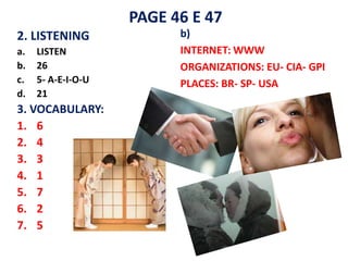 PAGE 46 E 47
2. LISTENING              b)
a.   LISTEN               INTERNET: WWW
b.   26                   ORGANIZATIONS: EU- CIA- GPI
c.   5- A-E-I-O-U         PLACES: BR- SP- USA
d.   21
3. VOCABULARY:
1. 6
2. 4
3. 3
4. 1
5. 7
6. 2
7. 5
 