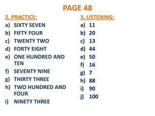 PAGE 48
2. PRACTICE:         3. LISTENING:
a) SIXTY SEVEN       a) 11
b) FIFTY FOUR        b) 20
c) TWENTY TWO        c) 13
d) FORTY EIGHT       d) 44
e) ONE HUNDRED AND   e) 50
    TEN              f) 16
f) SEVENTY NINE      g) 7
g) THIRTY THREE      h) 88
h) TWO HUNDRED AND   i) 90
    FOUR             j) 100
i) NINETY THREE
 