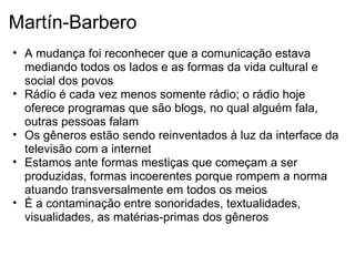 Martín-Barbero
• A mudança foi reconhecer que a comunicação estava
mediando todos os lados e as formas da vida cultural e
social dos povos
• Rádio é cada vez menos somente rádio; o rádio hoje
oferece programas que são blogs, no qual alguém fala,
outras pessoas falam
• Os gêneros estão sendo reinventados à luz da interface da
televisão com a internet
• Estamos ante formas mestiças que começam a ser
produzidas, formas incoerentes porque rompem a norma
atuando transversalmente em todos os meios
• É a contaminação entre sonoridades, textualidades,
visualidades, as matérias-primas dos gêneros
 