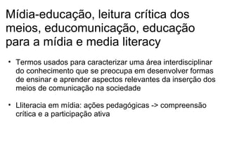 Mídia-educação, leitura crítica dos
meios, educomunicação, educação
para a mídia e media literacy
• Termos usados para caracterizar uma área interdisciplinar
do conhecimento que se preocupa em desenvolver formas
de ensinar e aprender aspectos relevantes da inserção dos
meios de comunicação na sociedade
• Lliteracia em mídia: ações pedagógicas -> compreensão
crítica e a participação ativa
 