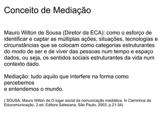 Conceito de Mediação
Mauro Wilton de Sousa (Diretor da ECA): como o esforço de
identificar e captar as múltiplas ações, situações, tecnologias e
circunstâncias que se colocam como categorias estruturantes
do modo de ser e de viver das pessoas num tempo e espaço
dados, ou seja, os sentidos sociais estruturantes da vida num
contexto dado.
Mediação: tudo aquilo que interfere na forma como
percebemos
e entendemos o mundo.
( SOUSA, Mauro Wilton de.O lugar social da comunicação mediática. In Caminhos da
Educomunicação, 2.ed, Editora Salesiana, São Paulo, 2003, p.21-34)
 