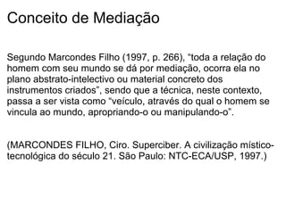 Conceito de Mediação
Segundo Marcondes Filho (1997, p. 266), “toda a relação do
homem com seu mundo se dá por mediação, ocorra ela no
plano abstrato-intelectivo ou material concreto dos
instrumentos criados”, sendo que a técnica, neste contexto,
passa a ser vista como “veículo, através do qual o homem se
vincula ao mundo, apropriando-o ou manipulando-o”.
(MARCONDES FILHO, Ciro. Superciber. A civilização místico-
tecnológica do século 21. São Paulo: NTC-ECA/USP, 1997.)
 