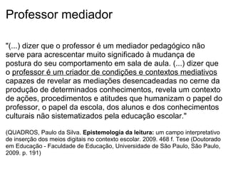 Professor mediador
"(...) dizer que o professor é um mediador pedagógico não
serve para acrescentar muito significado à mudança de
postura do seu comportamento em sala de aula. (...) dizer que
o professor é um criador de condições e contextos mediativos
capazes de revelar as mediações desencadeadas no cerne da
produção de determinados conhecimentos, revela um contexto
de ações, procedimentos e atitudes que humanizam o papel do
professor, o papel da escola, dos alunos e dos conhecimentos
culturais não sistematizados pela educação escolar."
(QUADROS, Paulo da Silva. Epistemologia da leitura: um campo interpretativo
de inserção dos meios digitais no contexto escolar. 2009. 468 f. Tese (Doutorado
em Educação - Faculdade de Educação, Universidade de São Paulo, São Paulo,
2009. p. 191)
 
