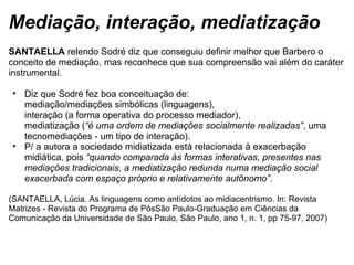 Mediação, interação, mediatização
SANTAELLA relendo Sodré diz que conseguiu definir melhor que Barbero o 
conceito de mediação, mas reconhece que sua compreensão vai além do caráter 
instrumental.
• Diz que Sodré fez boa conceituação de: 
mediação/mediações simbólicas (linguagens), 
interação (a forma operativa do processo mediador),
mediatização (“é uma ordem de mediações socialmente realizadas”, uma 
tecnomediações - um tipo de interação).
• P/ a autora a sociedade midiatizada está relacionada à exacerbação 
midiática, pois “quando comparada às formas interativas, presentes nas
mediações tradicionais, a mediatização redunda numa mediação social
exacerbada com espaço próprio e relativamente autônomo”. 
 
(SANTAELLA, Lúcia. As linguagens como antídotos ao midiacentrismo. In: Revista 
Matrizes - Revista do Programa de PósSão Paulo-Graduação em Ciências da 
Comunicação da Universidade de São Paulo, São Paulo, ano 1, n. 1, pp 75-97, 2007) 
 
 