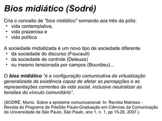 Bios midiático (Sodré)
Cria o conceito de "bios midiático" somando aos três da pólis: 
• vida contemplativa, 
• vida prazerosa e 
• vida política 
A sociedade midiatizada é um novo tipo de sociedade diferente 
• da sociedade do discurso (Foucault) 
• da sociedade de controle (Deleuze) 
• ou mesmo tensionada por campos (Bourdieu)... 
O bios midiático “é a configuração comunicativa da virtualização
generalizada da existência capaz de afetar as percepções e as
representações correntes da vida social, inclusive neutralizar as
tensões do vínculo comunitário”.
(SODRÉ, Muniz. Sobre a episteme comunicacional. In: Revista Matrizes - 
Revista do Programa de PósSão Paulo-Graduação em Ciências da Comunicação 
da Universidade de São Paulo, São Paulo, ano 1, n. 1, pp 15-26, 2007.)
 