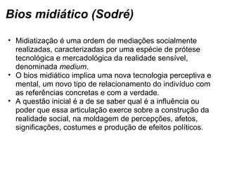 Bios midiático (Sodré)
• Midiatização é uma ordem de mediações socialmente 
realizadas, caracterizadas por uma espécie de prótese 
tecnológica e mercadológica da realidade sensível, 
denominada medium.  
• O bios midiático implica uma nova tecnologia perceptiva e 
mental, um novo tipo de relacionamento do indivíduo com 
as referências concretas e com a verdade. 
• A questão inicial é a de se saber qual é a influência ou 
poder que essa articulação exerce sobre a construção da 
realidade social, na moldagem de percepções, afetos, 
significações, costumes e produção de efeitos políticos.
 