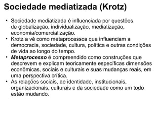 Sociedade mediatizada (Krotz)
• Sociedade mediatizada é influenciada por questões 
de globalização, individualização, mediatização, 
economia/comercialização. 
• Krotz a vê como metaprocessos que influenciam a 
democracia, sociedade, cultura, política e outras condições 
de vida ao longo do tempo. 
• Metaprocesso é compreendido como construções que 
descrevem e explicam teoricamente específicas dimensões 
econômicas, sociais e culturais e suas mudanças reais, em 
uma perspectiva crítica. 
• As relações sociais, de identidade, institucionais, 
organizacionais, culturais e da sociedade como um todo 
estão mudando.
 