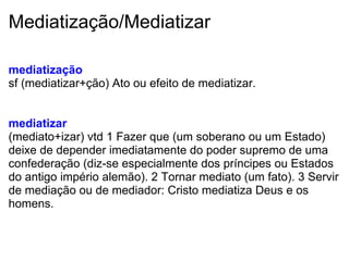Mediatização/Mediatizar
mediatização
sf (mediatizar+ção) Ato ou efeito de mediatizar.
 
mediatizar
(mediato+izar) vtd 1 Fazer que (um soberano ou um Estado) 
deixe de depender imediatamente do poder supremo de uma 
confederação (diz-se especialmente dos príncipes ou Estados 
do antigo império alemão). 2 Tornar mediato (um fato). 3 Servir 
de mediação ou de mediador: Cristo mediatiza Deus e os 
homens.
 
 