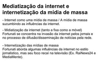 Mediatização da internet e
internetização da mídia de massa
- Internet como uma mídia de massa / A mídia de massa 
sucumbindo as influências da internet.
 
- Midiatização da internet (tanto a fixa como a móvel)
Fortunati se concentra na invasão da internet pelos jornais e 
no processo de difusão/disseminação de notícias pela rede.
 
- Internetização das mídias de massa
Fortunati aborda algumas influências da internet no estilo 
jornalistico, mas seu foco recaí na televisão (Ex. RaiNews24 e 
MediaMente).
 