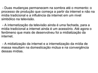  - Duas mudanças permanecem na sombra até o momento: o 
processo de produção que começa a partir da internet e não na 
mídia tradicional e a influência da internet em um nivel 
simbólico na televisão.
 
 - A internetização da televisão ainda é uma fachada, para a 
mídia tradicional a internet ainda é um acessório. Até agora o 
fenômeno que mais de desenvolveu foi a midiatização da 
internet.  
 
 - A midiatização da internet e a internetização da mídia de 
massa resultam na domesticação mútua e na convergência 
dessas mídias.
 