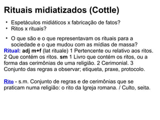 Rituais midiatizados (Cottle)
• Espetáculos midiáticos x fabricação de fatos?
• Ritos x rituais?
• O que são e o que representavam os rituais para a
sociedade e o que mudou com as mídias de massa?
Ritual: adj m+f (lat rituale) 1 Pertencente ou relativo aos ritos.
2 Que contém os ritos. sm 1 Livro que contém os ritos, ou a
forma das cerimônias de uma religião. 2 Cerimonial. 3
Conjunto das regras a observar; etiqueta, praxe, protocolo.
Rito - s.m. Conjunto de regras e de cerimônias que se
praticam numa religião: o rito da Igreja romana. / Culto, seita.
 