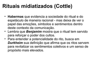 Rituais midiatizados (Cottle)
• Habermas que evidencia a sociedade do ritual e do
espetáculo de maneira racional - mas deixa de ver o
papel das emoções, símbolos e sentimentos dentro
deste contexto da comunicação.
• Lembra que Benjamim mostra que o ritual tem servido
para reforçar o poder dos cultos.
• Para entender a potencialidade do rito, busca em
Durkheim sua definição que afirma que os ritos servem
para revitalizar os sentimentos coletivos e um senso de
propósito mais elevados.
 