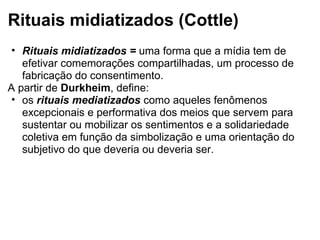 Rituais midiatizados (Cottle)
• Rituais midiatizados = uma forma que a mídia tem de
efetivar comemorações compartilhadas, um processo de
fabricação do consentimento.
A partir de Durkheim, define:
• os rituais mediatizados como aqueles fenômenos
excepcionais e performativa dos meios que servem para
sustentar ou mobilizar os sentimentos e a solidariedade
coletiva em função da simbolização e uma orientação do
subjetivo do que deveria ou deveria ser.
 