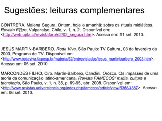 Sugestões: leituras complementares
CONTRERA, Malena Segura. Ontem, hoje e amanhã: sobre os rituais midiáticos.
Revista F@ro, Valparaíso, Chile, v. 1, n. 2. Disponível em:
<http://web.upla.cl/revistafaro/n2/02_segura.htm>. Acesso em: 11 set. 2010.
JESÚS MARTÍN-BARBERO. Roda Viva. São Paulo: TV Cultura, 03 de fevereiro de
2003. Programa de TV. Disponível em:
<http://www.rodaviva.fapesp.br/materia/62/entrevistados/jesus_martinbarbero_2003.htm>.
Acesso em: 05 set. 2010.
MARCONDES FILHO, Ciro. Martín-Barbero, Canclini, Orozco. Os impasses de uma
teoria da comunicação latino-americana. Revista FAMECOS: mídia, cultura e
tecnologia, São Paulo, v. 1, n. 35, p. 69-95, abr. 2008. Disponível em:
<http://www.revistas.univerciencia.org/index.php/famecos/article/view/5368/4887>. Acesso
em: 06 set. 2010.
 