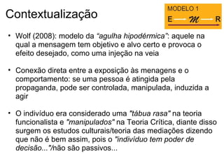 Contextualização
• Wolf (2008): modelo da “agulha hipodérmica”: aquele na
qual a mensagem tem objetivo e alvo certo e provoca o
efeito desejado, como uma injeção na veia
• Conexão direta entre a exposição às menagens e o
comportamento: se uma pessoa é atingida pela
propaganda, pode ser controlada, manipulada, induzida a
agir
• O indivíduo era considerado uma "tábua rasa" na teoria
funcionalista e "manipulados" na Teoria Crítica, diante disso
surgem os estudos culturais/teoria das mediações dizendo
que não é bem assim, pois o "indivíduo tem poder de
decisão..."/não são passivos...
 