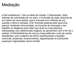 Mediação
sf (lat mediatione) 1 Ato ou efeito de mediar. 2 Intercessão. 3Astr
Instante de culminação de um astro. 4 A divisão de cada versículo de
um salmo em duas partes, que é marcada com inflexão da voz,
quando o ofício é cantado. 5 Dir Contrato especial pelo qual uma
pessoa, mediante remuneração, se incumbe de empregar o seu
trabalho ou diligência para obter que duas ou mais pessoas,
interessadas num determinado negócio, se aproximem com o fim de o
realizar. 6 DirInterferência de uma ou mais potências, junto de outras
dissidentes, com o objetivo de dirimir pacificamente a questão
ocorrente, propondo, encaminhando, regularizando ou concluindo
quaisquer negociações nesse sentido.
 