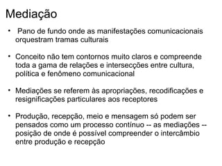 Mediação
• Pano de fundo onde as manifestações comunicacionais
orquestram tramas culturais
• Conceito não tem contornos muito claros e compreende
toda a gama de relações e intersecções entre cultura,
política e fenômeno comunicacional
• Mediações se referem às apropriações, recodificações e
resignificações particulares aos receptores
• Produção, recepção, meio e mensagem só podem ser
pensados como um processo contínuo -- as mediações --
posição de onde é possível compreender o intercâmbio
entre produção e recepção
 