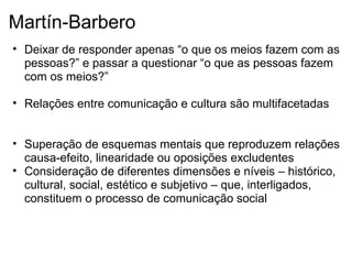 Martín-Barbero
• Deixar de responder apenas “o que os meios fazem com as
pessoas?” e passar a questionar “o que as pessoas fazem
com os meios?”
• Relações entre comunicação e cultura são multifacetadas
• Superação de esquemas mentais que reproduzem relações
causa-efeito, linearidade ou oposições excludentes
• Consideração de diferentes dimensões e níveis – histórico,
cultural, social, estético e subjetivo – que, interligados,
constituem o processo de comunicação social
 