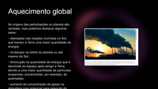 Aquecimento global
As origens das perturbações no planeta são
variadas, mas podemos destacar algumas
delas:
• alterações nas reações ocorridas no Sol,
que trariam à Terra uma maior quantidade de
energia;
• mudanças na órbita do planeta ou até
mesmo do Sol;
• diminuição na quantidade de energia que é
devolvida ao espaço após atingir a Terra,
devido a uma maior quantidade de partículas
suspensas, provenientes, por exemplo, de
queimadas;
• aumento da concentração de gases na
 