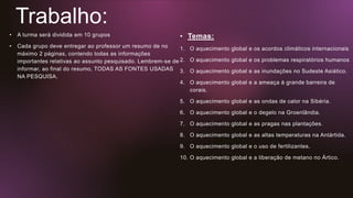 Trabalho:
• A turma será dividida em 10 grupos
• Cada grupo deve entregar ao professor um resumo de no
máximo 2 páginas, contendo todas as informações
importantes relativas ao assunto pesquisado. Lembrem-se de
informar, ao final do resumo, TODAS AS FONTES USADAS
NA PESQUISA.
• Temas:
1. O aquecimento global e os acordos climáticos internacionais
2. O aquecimento global e os problemas respiratórios humanos
3. O aquecimento global e as inundações no Sudeste Asiático.
4. O aquecimento global e a ameaça à grande barreira de
corais.
5. O aquecimento global e as ondas de calor na Sibéria.
6. O aquecimento global e o degelo na Groenlândia.
7. O aquecimento global e as pragas nas plantações.
8. O aquecimento global e as altas temperaturas na Antártida.
9. O aquecimento global e o uso de fertilizantes.
10. O aquecimento global e a liberação de metano no Ártico.
 