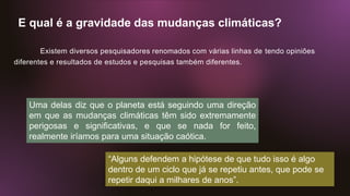 E qual é a gravidade das mudanças climáticas?
Existem diversos pesquisadores renomados com várias linhas de tendo opiniões
diferentes e resultados de estudos e pesquisas também diferentes.
Uma delas diz que o planeta está seguindo uma direção
em que as mudanças climáticas têm sido extremamente
perigosas e significativas, e que se nada for feito,
realmente iríamos para uma situação caótica.
“Alguns defendem a hipótese de que tudo isso é algo
dentro de um ciclo que já se repetiu antes, que pode se
repetir daqui a milhares de anos”.
 