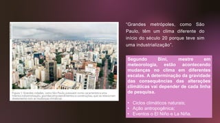 “Grandes metrópoles, como São
Paulo, têm um clima diferente do
início do século 20 porque teve sim
uma industrialização”.
Segundo Bini, mestre em
meteorologia, estão acontecendo
mudanças no clima em diferentes
escalas. A determinação da gravidade
das consequências das alterações
climáticas vai depender de cada linha
de pesquisa.
• Ciclos climáticos naturais;
• Ação antropogênica;
• Eventos o El Niño e La Niña.
 