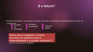 E o futuro?
 Existirá uma ação a curto prazo que faça com que as mudanças climáticas deixem de ser um
problema?!
Aumento
da
população
Consumo
de alimento Áreas de
plantio
Sendo essa a realidade, é preciso
encontrar um equilíbrio entre a
sustentabilidade e a questão ambiental !!!
https://www.youtube.com/watch?v=qefB2pI9RYY
 