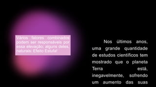 Nos últimos anos,
uma grande quantidade
de estudos científicos tem
mostrado que o planeta
Terra está,
inegavelmente, sofrendo
um aumento das suas
Vários fatores combinados
podem ser responsáveis por
essa elevação; alguns deles,
naturais: Efeito Estufa!
 