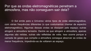 Por que as ondas eletromagnéticas penetram a
atmosfera, mas não conseguem sair dela?
O Sol emite para o Universo vários tipos de onda eletromagnética,
com várias frequências diferentes (o que costumamos chamar de espectro
eletromagnético). Algumas dessas ondas se dissipam pelo espaço; outras
atingem a atmosfera terrestre. Dentre as que atingem a atmosfera, apenas
algumas são retidas, outras são refletidas de volta. Isso ocorre porque a
camada de gases que compõe a atmosfera consegue absorver as ondas de
menor frequência, impedindo-as de voltarem ao espaço.
 