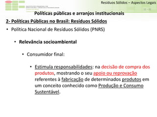 Sudeste de Minas
Campus Avançado de Bom Sucesso
- 21
Resíduos Sólidos – Aspectos Legais
11
Políticas públicas e arranjos institucionais
2- Políticas Públicas no Brasil: Resíduos Sólidos
• Política Nacional de Resíduos Sólidos (PNRS)
• Relevância socioambiental
• Consumidor final:
• Estimula responsabilidades: na decisão de compra dos
produtos, mostrando o seu apoio ou reprovação
referentes à fabricação de determinados produtos em
um conceito conhecido como Produção e Consumo
Sustentável.
 