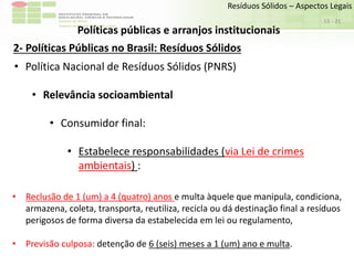 Sudeste de Minas
Campus Avançado de Bom Sucesso
- 21
Resíduos Sólidos – Aspectos Legais
13
Políticas públicas e arranjos institucionais
2- Políticas Públicas no Brasil: Resíduos Sólidos
• Política Nacional de Resíduos Sólidos (PNRS)
• Relevância socioambiental
• Consumidor final:
• Estabelece responsabilidades (via Lei de crimes
ambientais) :
• Reclusão de 1 (um) a 4 (quatro) anos e multa àquele que manipula, condiciona,
armazena, coleta, transporta, reutiliza, recicla ou dá destinação final a resíduos
perigosos de forma diversa da estabelecida em lei ou regulamento,
• Previsão culposa: detenção de 6 (seis) meses a 1 (um) ano e multa.
 