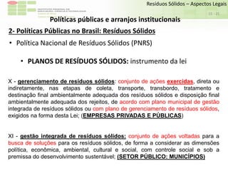 Sudeste de Minas
Campus Avançado de Bom Sucesso
- 21
Resíduos Sólidos – Aspectos Legais
15
Políticas públicas e arranjos institucionais
2- Políticas Públicas no Brasil: Resíduos Sólidos
• Política Nacional de Resíduos Sólidos (PNRS)
• PLANOS DE RESÍDUOS SÓLIDOS: instrumento da lei
X - gerenciamento de resíduos sólidos: conjunto de ações exercidas, direta ou
indiretamente, nas etapas de coleta, transporte, transbordo, tratamento e
destinação final ambientalmente adequada dos resíduos sólidos e disposição final
ambientalmente adequada dos rejeitos, de acordo com plano municipal de gestão
integrada de resíduos sólidos ou com plano de gerenciamento de resíduos sólidos,
exigidos na forma desta Lei; (EMPRESAS PRIVADAS E PÚBLICAS)
XI - gestão integrada de resíduos sólidos: conjunto de ações voltadas para a
busca de soluções para os resíduos sólidos, de forma a considerar as dimensões
política, econômica, ambiental, cultural e social, com controle social e sob a
premissa do desenvolvimento sustentável; (SETOR PÚBLICO: MUNICÍPIOS)
 