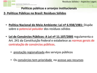 Sudeste de Minas
Campus Avançado de Bom Sucesso
- 21
Resíduos Sólidos – Aspectos Legais
3
Políticas públicas e arranjos institucionais
2- Políticas Públicas no Brasil: Resíduos Sólidos
• Política Nacional do Meio Ambiente: Lei nº 6.938/1981: Dispõe
sobre o potencial poluidor dos resíduos sólidos
• Lei de Consórcios Públicos: A Lei nº 11.107/2005 regulamenta o
Art. 241 da Constituição Federal e estabelece as normas gerais de
contratação de consórcios públicos.
• prestação regionalizada dos serviços públicos
• Os consórcios tem prioridade no acesso aos recursos
 