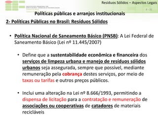 Sudeste de Minas
Campus Avançado de Bom Sucesso
- 21
Resíduos Sólidos – Aspectos Legais
4
Políticas públicas e arranjos institucionais
2- Políticas Públicas no Brasil: Resíduos Sólidos
• Política Nacional de Saneamento Básico (PNSB): A Lei Federal de
Saneamento Básico (Lei nº 11.445/2007)
• Define que a sustentabilidade econômica e financeira dos
serviços de limpeza urbana e manejo de resíduos sólidos
urbanos seja assegurada, sempre que possível, mediante
remuneração pela cobrança destes serviços, por meio de
taxas ou tarifas e outros preços públicos.
• Inclui uma alteração na Lei nº 8.666/1993, permitindo a
dispensa de licitação para a contratação e remuneração de
associações ou cooperativas de catadores de materiais
recicláveis
 