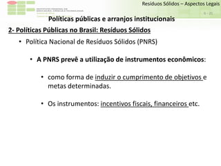 Sudeste de Minas
Campus Avançado de Bom Sucesso
- 21
Resíduos Sólidos – Aspectos Legais
6
Políticas públicas e arranjos institucionais
2- Políticas Públicas no Brasil: Resíduos Sólidos
• Política Nacional de Resíduos Sólidos (PNRS)
• A PNRS prevê a utilização de instrumentos econômicos:
• como forma de induzir o cumprimento de objetivos e
metas determinadas.
• Os instrumentos: incentivos fiscais, financeiros etc.
 