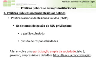 Sudeste de Minas
Campus Avançado de Bom Sucesso
- 21
Resíduos Sólidos – Aspectos Legais
7
Políticas públicas e arranjos institucionais
2- Políticas Públicas no Brasil: Resíduos Sólidos
• Política Nacional de Resíduos Sólidos (PNRS)
• Os sistemas de gestão de RSU privilegiam:
• a gestão colegiada
• divisão de responsabilidades
A lei envolve uma participação ampla da sociedade, isto é,
governo, empresários e cidadãos (dificulta a sua concretização)
 