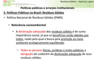 Sudeste de Minas
Campus Avançado de Bom Sucesso
- 21
Resíduos Sólidos – Aspectos Legais
9
Políticas públicas e arranjos institucionais
2- Políticas Públicas no Brasil: Resíduos Sólidos
• Política Nacional de Resíduos Sólidos (PNRS)
• Relevância socioambiental
• A destinação adequada dos resíduos sólidos é de suma
importância social, já que os benefícios serão obtidos por
todos, razão pela qual a busca pela proteção ao meio
ambiente ecologicamente equilibrado.
• Todas as pessoas físicas, jurídicas e entes públicos a
obrigação de cuidarem da destinação adequada de seus
resíduos sólidos.
 