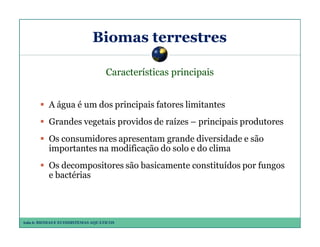 Biomas terrestres
Características principais
A água é um dos principais fatores limitantes
Grandes vegetais providos de raízes – principais produtores
Os consumidores apresentam grande diversidade e são
importantes na modificação do solo e do clima
Os decompositores são basicamente constituídos por fungos
e bactérias

Aula 6: BIOMAS E ECOSSISTEMAS AQUÁTICOS

 