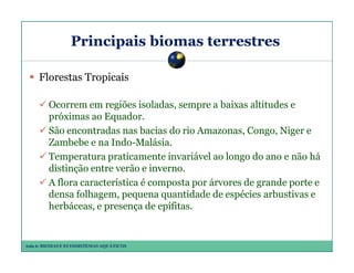Principais biomas terrestres
Florestas Tropicais
Ocorrem em regiões isoladas, sempre a baixas altitudes e
próximas ao Equador.
São encontradas nas bacias do rio Amazonas, Congo, Niger e
Zambebe e na Indo-Malásia.
Temperatura praticamente invariável ao longo do ano e não há
distinção entre verão e inverno.
A flora característica é composta por árvores de grande porte e
densa folhagem, pequena quantidade de espécies arbustivas e
herbáceas, e presença de epífitas.

Aula 6: BIOMAS E ECOSSISTEMAS AQUÁTICOS

 