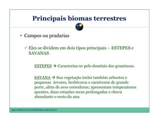 Principais biomas terrestres
Campos ou pradarias
Eles se dividem em dois tipos principais – ESTEPES e
SAVANAS
ESTEPES

Caracteriza-se pelo domínio das gramíneas.

SAVANA Sua vegetação inclui também arbustos e
pequenas árvores, herbívoros e carnívoros de grande
porte, além de aves corredoras; apresentam temperaturas
quentes, duas estações secas prolongadas e chuva
abundante o resto do ano.
Aula 6: BIOMAS E ECOSSISTEMAS AQUÁTICOS

 