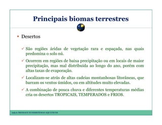 Principais biomas terrestres
Desertos
São regiões áridas de vegetação rara e espaçada, nas quais
predomina o solo nú.
Ocorrem em regiões de baixa precipitação ou em locais de maior
precipitação, mas mal distribuída ao longo do ano, porém com
altas taxas de evaporação.
Localizam-se atrás de altas cadeias montanhosas litorâneas, que
barram os ventos úmidos, ou em altitudes muito elevadas.
A combinação de pouca chuva e diferentes temperaturas médias
cria os desertos TROPICAIS, TEMPERADOS e FRIOS.

Aula 6: BIOMAS E ECOSSISTEMAS AQUÁTICOS

 