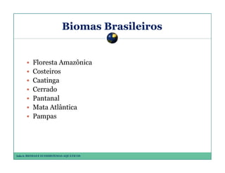 Biomas Brasileiros

Floresta Amazônica
Costeiros
Caatinga
Cerrado
Pantanal
Mata Atlântica
Pampas

Aula 6: BIOMAS E ECOSSISTEMAS AQUÁTICOS

 