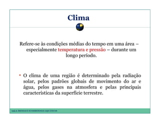 Clima

Refere-se às condições médias do tempo em uma área –
especialmente temperatura e pressão – durante um
longo período.

• O clima de uma região é determinado pela radiação
solar, pelos padrões globais de movimento do ar e
água, pelos gases na atmosfera e pelas principais
características da superfície terrestre.

Aula 6: BIOMAS E ECOSSISTEMAS AQUÁTICOS

 