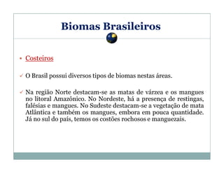 Biomas Brasileiros
Costeiros
O Brasil possui diversos tipos de biomas nestas áreas.
Na região Norte destacam-se as matas de várzea e os mangues
no litoral Amazônico. No Nordeste, há a presença de restingas,
falésias e mangues. No Sudeste destacam-se a vegetação de mata
Atlântica e também os mangues, embora em pouca quantidade.
Já no sul do país, temos os costões rochosos e manguezais.

 