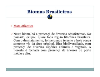 Biomas Brasileiros
Mata Atlântica
Neste bioma há a presença de diversos ecossistemas. No
passado, ocupou quase toda região litorânea brasileira.
Com o desmatamento, foi perdendo terreno e hoje ocupa
somente 7% da área original. Rica biodiversidade, com
presença de diversas espécies animais e vegetais. A
floresta é fechada com presença de árvores de porte
médio e alto.

 