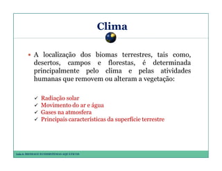 Clima
A localização dos biomas terrestres, tais como,
desertos, campos e florestas, é determinada
principalmente pelo clima e pelas atividades
humanas que removem ou alteram a vegetação:
Radiação solar
Movimento do ar e água
Gases na atmosfera
Principais características da superfície terrestre

Aula 6: BIOMAS E ECOSSISTEMAS AQUÁTICOS

 