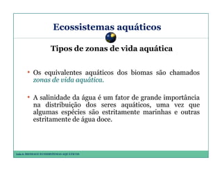 Ecossistemas aquáticos
Tipos de zonas de vida aquática

• Os equivalentes aquáticos dos biomas são chamados
zonas de vida aquática.
aquática.

• A salinidade da água é um fator de grande importância
na distribuição dos seres aquáticos, uma vez que
algumas espécies são estritamente marinhas e outras
estritamente de água doce.

Aula 6: BIOMAS E ECOSSISTEMAS AQUÁTICOS

 