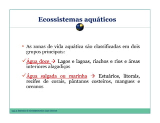 Ecossistemas aquáticos

• As zonas de vida aquática são classificadas em dois
grupos principais:
Água doce
Lagos e lagoas, riachos e rios e áreas
interiores alagadiças
Água salgada ou marinha
Estuários, litorais,
recifes de corais, pântanos costeiros, mangues e
oceanos

Aula 6: BIOMAS E ECOSSISTEMAS AQUÁTICOS

 